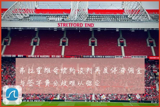弗拉霍维奇续约谈判再度停滞佣金与签字费分歧难以弥合